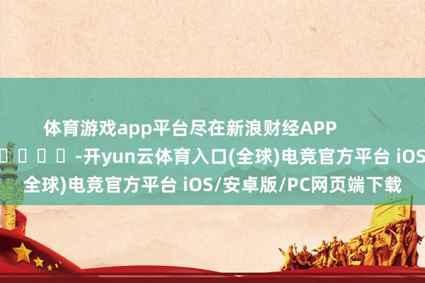 体育游戏app平台尽在新浪财经APP            													-开yun云体育入口(全球)电竞官方平台 iOS/安卓版/PC网页端下载