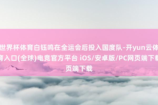 世界杯体育白钰鸣在全运会后投入国度队-开yun云体育入口(全球)电竞官方平台 iOS/安卓版/PC网页端下载
