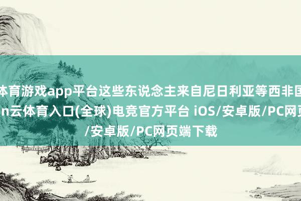 体育游戏app平台这些东说念主来自尼日利亚等西非国度-开yun云体育入口(全球)电竞官方平台 iOS/安卓版/PC网页端下载