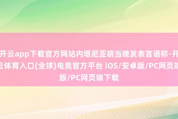 开云app下载官方网站内塔尼亚胡当晚发表言语称-开yun云体育入口(全球)电竞官方平台 iOS/安卓版/PC网页端下载