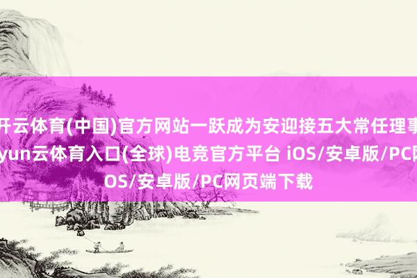 开云体育(中国)官方网站一跃成为安迎接五大常任理事国之一-开yun云体育入口(全球)电竞官方平台 iOS/安卓版/PC网页端下载