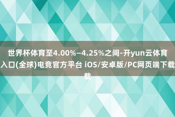 世界杯体育至4.00%—4.25%之间-开yun云体育入口(全球)电竞官方平台 iOS/安卓版/PC网页端下载