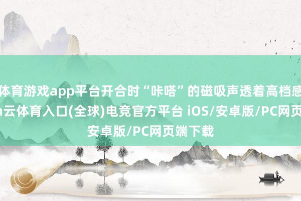 体育游戏app平台开合时“咔嗒”的磁吸声透着高档感-开yun云体育入口(全球)电竞官方平台 iOS/安卓版/PC网页端下载