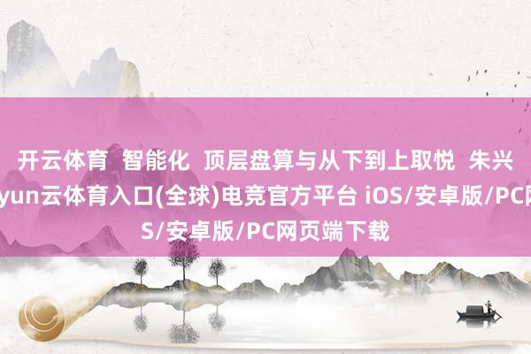 开云体育  智能化  顶层盘算与从下到上取悦  朱兴明提到-开yun云体育入口(全球)电竞官方平台 iOS/安卓版/PC网页端下载