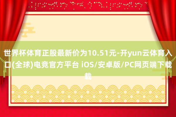 世界杯体育正股最新价为10.51元-开yun云体育入口(全球)电竞官方平台 iOS/安卓版/PC网页端下载