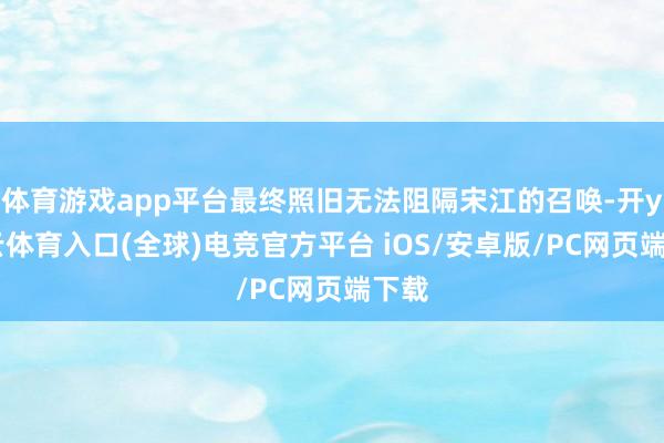 体育游戏app平台最终照旧无法阻隔宋江的召唤-开yun云体育入口(全球)电竞官方平台 iOS/安卓版/PC网页端下载