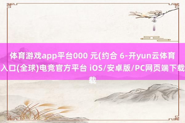 体育游戏app平台000 元(约合 6-开yun云体育入口(全球)电竞官方平台 iOS/安卓版/PC网页端下载