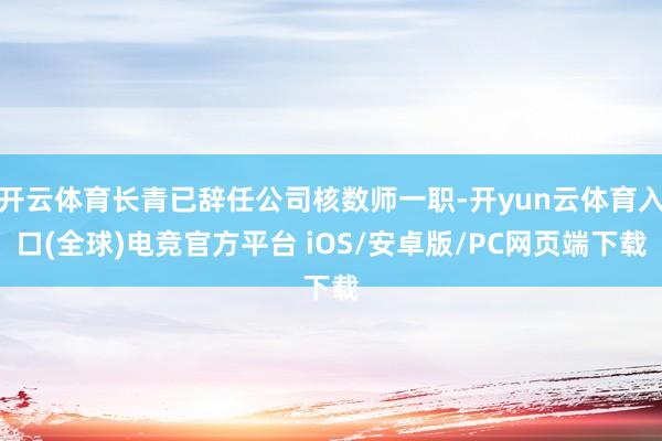 开云体育长青已辞任公司核数师一职-开yun云体育入口(全球)电竞官方平台 iOS/安卓版/PC网页端下载