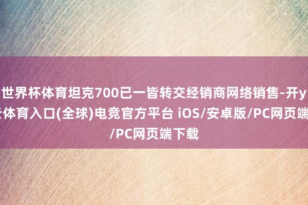 世界杯体育坦克700已一皆转交经销商网络销售-开yun云体育入口(全球)电竞官方平台 iOS/安卓版/PC网页端下载