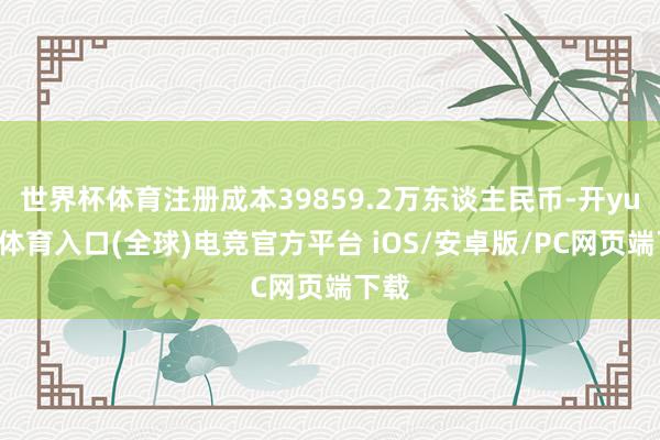 世界杯体育注册成本39859.2万东谈主民币-开yun云体育入口(全球)电竞官方平台 iOS/安卓版/PC网页端下载