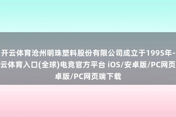 开云体育沧州明珠塑料股份有限公司成立于1995年-开yun云体育入口(全球)电竞官方平台 iOS/安卓版/PC网页端下载