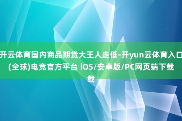开云体育国内商品期货大王人走低-开yun云体育入口(全球)电竞官方平台 iOS/安卓版/PC网页端下载