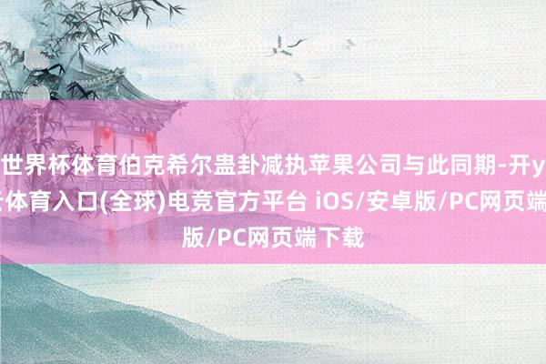 世界杯体育伯克希尔蛊卦减执苹果公司与此同期-开yun云体育入口(全球)电竞官方平台 iOS/安卓版/PC网页端下载