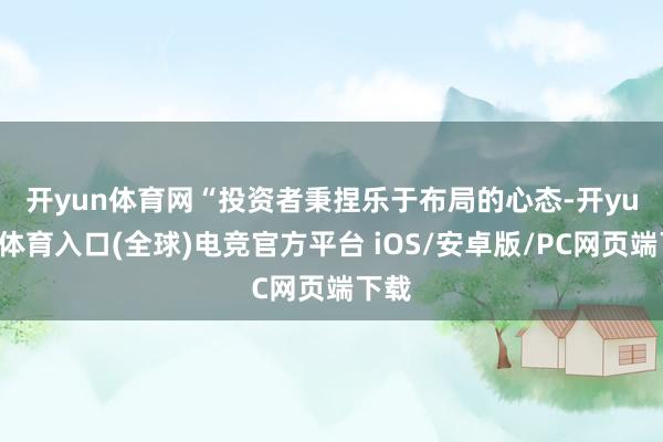 开yun体育网　　“投资者秉捏乐于布局的心态-开yun云体育入口(全球)电竞官方平台 iOS/安卓版/PC网页端下载