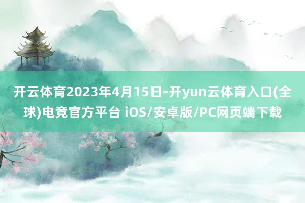 开云体育2023年4月15日-开yun云体育入口(全球)电竞官方平台 iOS/安卓版/PC网页端下载