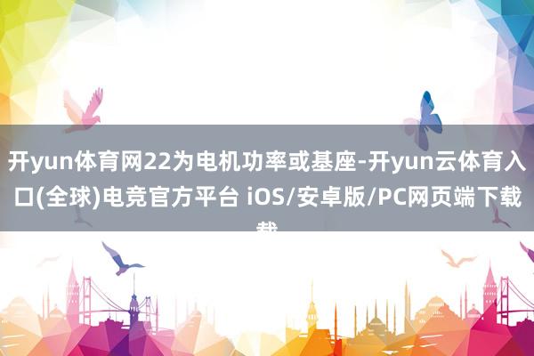 开yun体育网22为电机功率或基座-开yun云体育入口(全球)电竞官方平台 iOS/安卓版/PC网页端下载