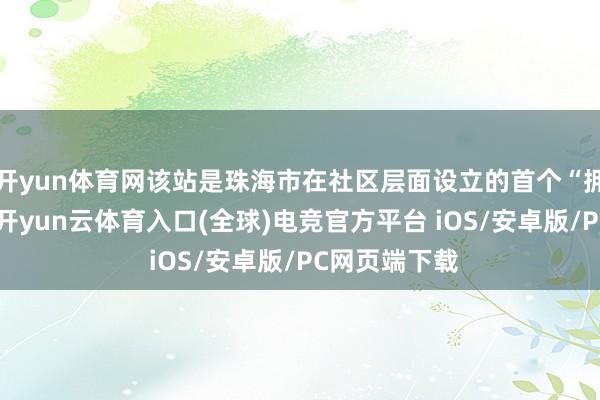 开yun体育网该站是珠海市在社区层面设立的首个“拥军集会站”-开yun云体育入口(全球)电竞官方平台 iOS/安卓版/PC网页端下载