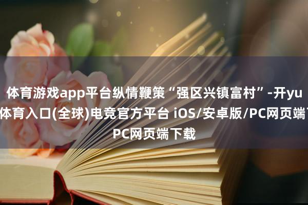 体育游戏app平台纵情鞭策“强区兴镇富村”-开yun云体育入口(全球)电竞官方平台 iOS/安卓版/PC网页端下载