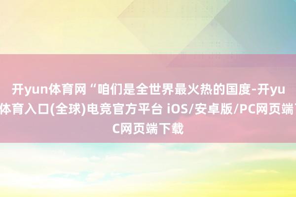 开yun体育网　　“咱们是全世界最火热的国度-开yun云体育入口(全球)电竞官方平台 iOS/安卓版/PC网页端下载