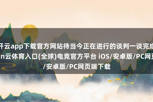 开云app下载官方网站待当今正在进行的谈判一谈完成后-开yun云体育入口(全球)电竞官方平台 iOS/安卓版/PC网页端下载