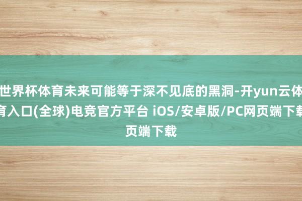 世界杯体育未来可能等于深不见底的黑洞-开yun云体育入口(全球)电竞官方平台 iOS/安卓版/PC网页端下载
