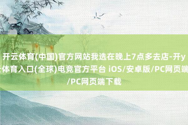 开云体育(中国)官方网站我选在晚上7点多去店-开yun云体育入口(全球)电竞官方平台 iOS/安卓版/PC网页端下载