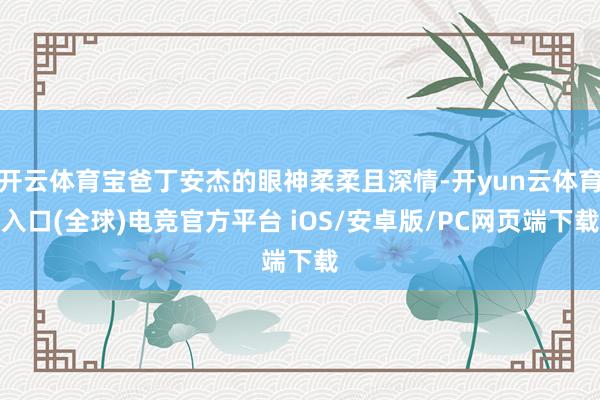 开云体育宝爸丁安杰的眼神柔柔且深情-开yun云体育入口(全球)电竞官方平台 iOS/安卓版/PC网页端下载