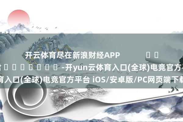 开云体育尽在新浪财经APP            						背负剪辑：卢昱君 							-开yun云体育入口(全球)电竞官方平台 iOS/安卓版/PC网页端下载