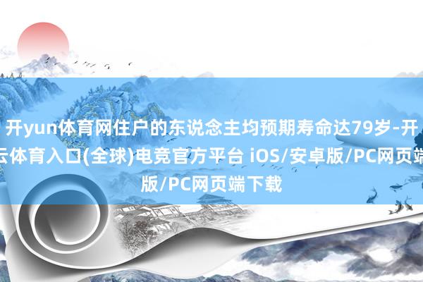 开yun体育网住户的东说念主均预期寿命达79岁-开yun云体育入口(全球)电竞官方平台 iOS/安卓版/PC网页端下载