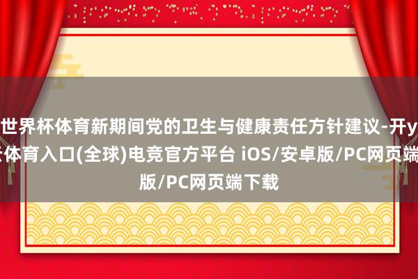 世界杯体育新期间党的卫生与健康责任方针建议-开yun云体育入口(全球)电竞官方平台 iOS/安卓版/PC网页端下载