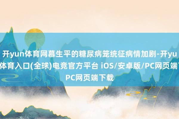 开yun体育网慕生平的糖尿病笼统征病情加剧-开yun云体育入口(全球)电竞官方平台 iOS/安卓版/PC网页端下载