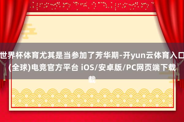 世界杯体育尤其是当参加了芳华期-开yun云体育入口(全球)电竞官方平台 iOS/安卓版/PC网页端下载