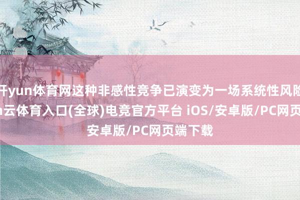开yun体育网这种非感性竞争已演变为一场系统性风险-开yun云体育入口(全球)电竞官方平台 iOS/安卓版/PC网页端下载