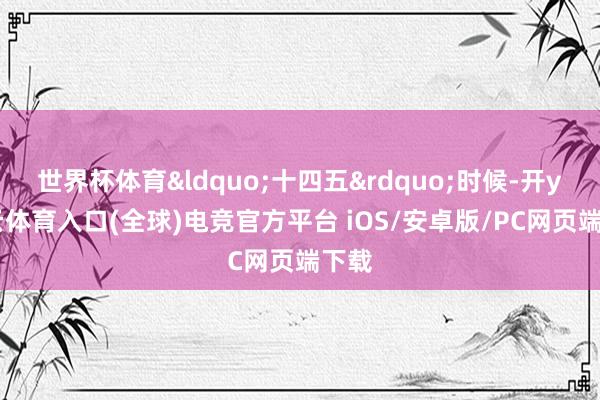 世界杯体育&ldquo;十四五&rdquo;时候-开yun云体育入口(全球)电竞官方平台 iOS/安卓版/PC网页端下载